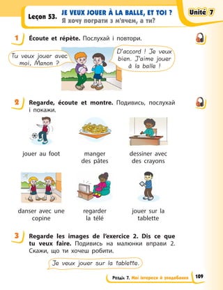 Розділ 7. Мої інтереси й уподобання
JE VEUX JOUER À LA BALLE, ET TOI ?
Я хочу пограти з м’ячем, а ти?
Leçon 53.
1 Écoute et répète. Послухай і повтори.
D’accord ! Je veux
bien. J’aime jouer
à la balle !
Tu veux jouer avec
moi, Manon ?
2 Regarde, écoute et montre. Подивись, послухай
і  покажи.
jouer au foot manger
des pâtes
dessiner avec
des crayons
danser avec une
copine
regarder
la télé
jouer sur la
tablette
3 Regarde les images de l’exercice 2. Dis ce que
tu veux faire. Подивись на малюнки вправи 2.
Скажи, що ти хочеш робити.
Je veux jouer sur la tablette.
1
2
3
Unité 7
Unité 7
Unité 7
Unité 7
109
 