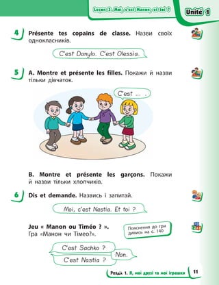 Leçon 3. Moi, c’est Manon, et toi ?
Leçon 3. Moi, c’est Manon, et toi ?
Leçon 3. Moi, c’est Manon, et toi ?
Leçon 3. Moi, c’est Manon, et toi ?
Розділ 1. Я, мої друзі та мої іграшки
4 Présente tes copains de classe. Назви своїх
однокласників.
C’est Danylo. C’est Olessia.
5 A. Montre et présente les filles. Покажи й назви
тільки дівчаток.
C’est … .
B. Montre et présente les garçons. Покажи
й  назви тільки хлопчиків.
6 Dis et demande. Назвись і запитай.
Moi, c’est Nastia. Et toi ?
Jeu «  Manon ou Timéo  ?  ».
Гра «Манон чи Тімео?».
C’est Nastia ?
Non.
C’est Sachko ?
4
5
6
Пояснення до гри
дивись на с. 140
Unité 1
Unité 1
Unité 1
Unité 1
11
 