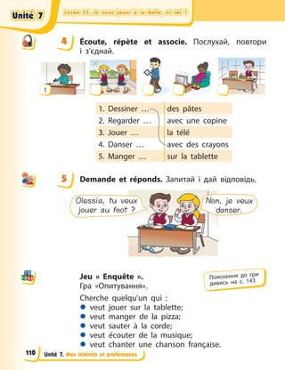 Leçon 53. Je veux jouer à la balle, et toi ?
Leçon 53. Je veux jouer à la balle, et toi ?
Leçon 53. Je veux jouer à la balle, et toi ?
Leçon 53. Je veux jouer à la balle, et toi ?
Unité 7. Mes intérêts et préférences
4 Écoute, répète et associe. Послухай, повтори
і  з’єднай.
1
1. Dessiner … des pâtes
2. Regarder … avec une copine
3. Jouer … la télé
4. Danser … avec des crayons
5. Manger … sur la tablette
5 Demande et réponds. Запитай і дай відповідь.
Non, je veux
danser.
Olessia, tu veux
jouer au foot ?
Jeu  « Enquête ».
Гра «Опитування».
Cherche quelqu’un qui  :
z veut jouer sur la tablette;
z veut manger de la pizza;
z veut sauter à la corde;
z veut écouter de la musique;
z veut chanter une chanson française.
4
4
5
Пояснення до гри
дивись на с. 143
Unité 7
Unité 7
Unité 7
Unité 7
110
 