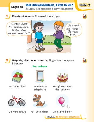 Розділ 7. Мої інтереси й уподобання
POUR MON ANNIVERSAIRE, JE VEUX UN VÉLO
На день народження я хочу велосипед
Leçon 54.
1 Écoute et répète. Послухай і повтори.
Un grand
vélo rouge !
Je veux
bien.
Bientôt, c’est
ton anniversaire,
Timéo. Quel
cadeau veux-tu ?
2 Regarde, écoute et montre. Подивись, послухай
і  покажи.
Des cadeaux
un beau livre un nouveau
téléphone
un gâteau avec
des bougies
un vélo rouge un petit chien un grand ballon
1
2
Unité 7
Unité 7
Unité 7
Unité 7
111
 