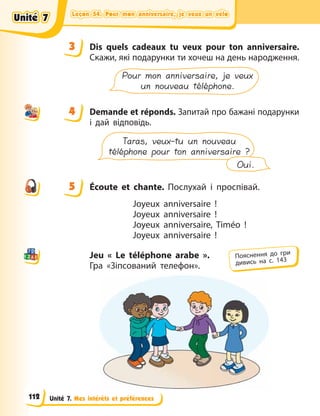 Leçon 54. Pour mon anniversaire, je veux un vélo
Leçon 54. Pour mon anniversaire, je veux un vélo
Leçon 54. Pour mon anniversaire, je veux un vélo
Leçon 54. Pour mon anniversaire, je veux un vélo
Unité 7. Mes intérêts et préférences
3 Dis quels cadeaux tu veux pour ton anniversaire.
Скажи, які подарунки ти хочеш на день народження.
Pour mon anniversaire, je veux
un nouveau téléphone.
4 Demande et réponds. Запитай про бажані подарунки
і  дай відповідь.
Taras, veux-tu un nouveau
téléphone pour ton anniversaire ?
Oui.
5 Écoute et chante. Послухай і проспівай.
Joyeux anniversaire  !
Joyeux anniversaire  !
Joyeux anniversaire, Timéo  !
Joyeux anniversaire  !
Jeu « Le téléphone arabe ».
Гра «Зіпсований телефон».
3
4
4
5
Пояснення до гри
дивись на с. 143
Unité 7
Unité 7
Unité 7
Unité 7
112
 