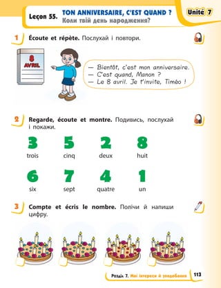 Розділ 7. Мої інтереси й уподобання
TON ANNIVERSAIRE, C’EST QUAND ?
Коли твій день народження?
Leçon 55.
1 Écoute et répète. Послухай і повтори.
— Bientôt, c’est mon anniversaire.
— C’est quand, Manon ?
— Le 8 avril. Je t’invite, Timéo !
2 Regarde, écoute et montre. Подивись, послухай
і  покажи.
3 5 2 8
trois cinq deux huit
6 7 4 1
six sept quatre un
3 Compte et écris le nombre. Полічи й напиши
цифру.
1
2
3
Unité 7
Unité 7
Unité 7
Unité 7
113
 