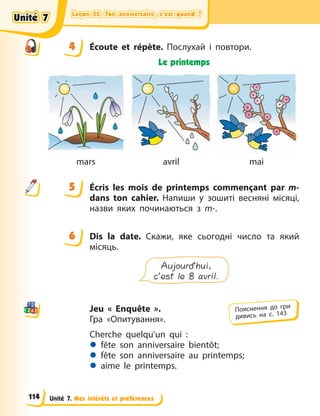 Leçon 55. Ton anniversaire, c’est quand ?
Leçon 55. Ton anniversaire, c’est quand ?
Leçon 55. Ton anniversaire, c’est quand ?
Leçon 55. Ton anniversaire, c’est quand ?
Unité 7. Mes intérêts et préférences
4 Écoute et répète. Послухай і повтори.
Le printemps
mars avril mai
5 Écris les mois de printemps commençant par m-
dans ton cahier. Напиши у  зошиті весняні місяці,
назви яких починаються з m-.
6 Dis la date. Скажи, яке сьогодні число та який
місяць.
Aujourd’hui,
c’est le 8 avril.
Jeu « Enquête ».
Гра «Опитування».
Cherche quelqu’un qui  :
z fête son anniversaire bientôt;
z fête son anniversaire au printemps;
z aime le printemps.
4
4
5
6
Пояснення до гри
дивись на с. 143
Unité 7
Unité 7
Unité 7
Unité 7
114
 