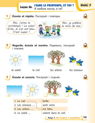 Розділ 7. Мої інтереси й уподобання
J’AIME LE PRINTEMPS, ET TOI ?
Я люблю весну, а ти?
Leçon 56.
1 Écoute et répète. Послухай і повтори.
Moi, je préfère
le mois de mai.
Moi, j’aime le
printemps ! Le soleil
brille, le ciel est bleu.
C’est super !
2 Regarde, écoute et montre. Подивись, послухай
і  покажи.
le soleil le ciel les arbres les oiseaux
3 Écoute et associe. Послухай і з’єднай.
1
1. Le ciel … brille.
2. Les oiseaux … sont verts.
3. Les arbres … est bleu.
4. Le soleil … volent dans le ciel.
1
2
3
Unité 7
Unité 7
Unité 7
Unité 7
115
 