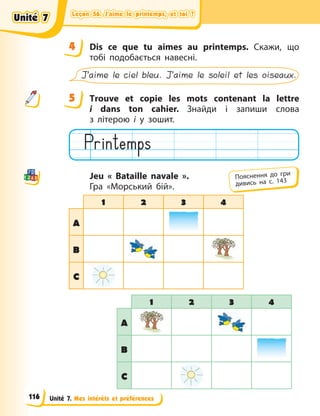 Leçon 56. J’aime le printemps, et toi ?
Leçon 56. J’aime le printemps, et toi ?
Leçon 56. J’aime le printemps, et toi ?
Leçon 56. J’aime le printemps, et toi ?
Unité 7. Mes intérêts et préférences
4 Dis ce que tu aimes au printemps. Скажи, що
тобі подобається навесні.
J’aime le ciel bleu. J’aime le soleil et les oiseaux.
5 Тrouve et copie les mots contenant la lettre
i  dans ton cahier. Знайди і запиши слова
з  літерою і у зошит.
Jeu « Bataille navale ».
Гра «Морський бій».
1 2 3 4
A
B
C
1 2 3 4
A
B
C
4
4
5
Пояснення до гри
дивись на с. 143
Unité 7
Unité 7
Unité 7
Unité 7
116
 