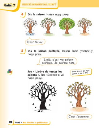 Leçon 57. Je préfère l’été, et toi ?
Leçon 57. Je préfère l’été, et toi ?
Leçon 57. Je préfère l’été, et toi ?
Leçon 57. Je préfère l’été, et toi ?
Unité 7. Mes intérêts et préférences
4 Dis la saison. Назви пору року.
C’est l’hiver.
5 Dis ta saison préférée. Назви свою улюблену
пору року.
L’été, c’est ma saison
préférée. Je préfère l’été.
Jeu « L’arbre de toutes les
saisons  ». Гра «Дерево в усі
пори року».
C’est l’automne.
4
4
5
Пояснення до гри
дивись на с. 143
Unité 7
Unité 7
Unité 7
Unité 7
118
 