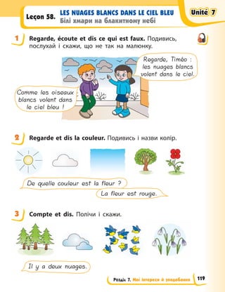 Розділ 7. Мої інтереси й уподобання
LES NUAGES BLANCS DANS LE CIEL BLEU
Білі хмари на блакитному небі
Leçon 58.
1 Regarde, écoute et dis ce qui est faux. Подивись,
послухай і скажи, що не так на малюнку.
Regarde, Timéo :
les nuages blancs
volent dans le ciel.
Comme les oiseaux
blancs volent dans
le ciel bleu !
2 Regarde et dis la couleur. Подивись і назви колір.
De quelle couleur est la fleur ?
La fleur est rouge.
3 Compte et dis. Полічи і скажи.
Il y a deux nuages.
1
2
3
Unité 7
Unité 7
Unité 7
Unité 7
119
 