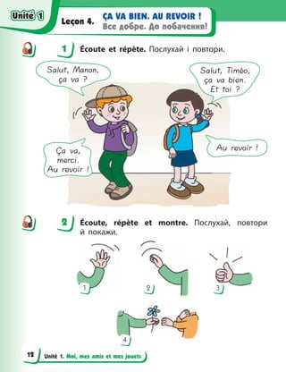 Unité 1. Moi, mes amis et mes jouets
ÇA VA BIEN. AU REVOIR !
Все добре. До побачення!
Leçon 4.
1 Écoute et répète. Послухай і повтори.
Salut, Manon,
ça va ?
Salut, Timéo,
ça va bien.
Et toi ?
Ça va,
merci.
Au revoir !
Au revoir !
2 Éсoute, répète et montre. Послухай, повтори
й  покажи.
1 3
4
2
1
2
Unité 1
Unité 1
12
Unité 1
Unité 1
 