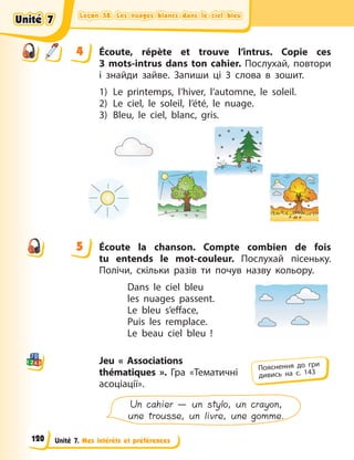 Leçon 58. Les nuages blancs dans le ciel bleu
Leçon 58. Les nuages blancs dans le ciel bleu
Leçon 58. Les nuages blancs dans le ciel bleu
Leçon 58. Les nuages blancs dans le ciel bleu
Unité 7. Mes intérêts et préférences
4 Écoute, répète et trouve l’intrus. Copie ces
3  mots-intrus dans ton cahier. Послухай, повтори
і знайди зайве. Запиши ці 3 слова в зошит.
1) Le printemps, l’hiver, l’automne, le soleil.
2) Le ciel, le soleil, l’été, le nuage.
3) Bleu, le ciel, blanc, gris.
5 Écoute la chanson. Compte combien de fois
tu entends le mot-couleur. Послухай пісеньку.
Полічи, скільки разів ти почув назву кольору.
Dans le ciel bleu 
les nuages passent. 
Le bleu s’efface, 
Puis les remplace. 
Le beau ciel bleu  !
Jeu «  Associations
thématiques  ». Гра «Тематичні
асоціації».
Un cahier — un stylo, un crayon,
une trousse, un livre, une gomme.
4
4
5
Пояснення до гри
дивись на с. 143
Unité 7
Unité 7
Unité 7
Unité 7
120
 