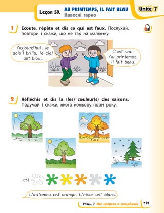 Розділ 7. Мої інтереси й уподобання
AU PRINTEMPS, IL FAIT BEAU
Навесні гарно
Leçon 59.
1 Écoute, répète et dis ce qui est faux. Послухай,
повтори і скажи, що не так на малюнку.
Aujourd’hui, le
soleil brille, le ciel
est bleu.
C’est vrai.
Au printemps,
il fait beau.
2 Réfléchis et dis la (les) couleur(s) des saisons.
Подумай і скажи, якого кольору пори року.
est
L’automne est orange. L’hiver est blanc.
1
2
Unité 7
Unité 7
Unité 7
Unité 7
121
 