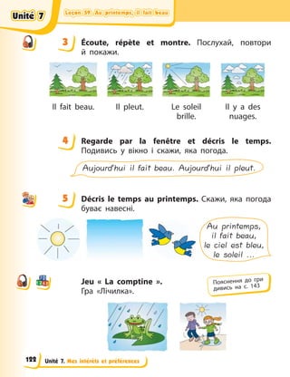 Leçon 59. Au printemps, il fait beau
Leçon 59. Au printemps, il fait beau
Leçon 59. Au printemps, il fait beau
Leçon 59. Au printemps, il fait beau
Unité 7. Mes intérêts et préférences
3 Écoute, répète et montre. Послухай, повтори
й  покажи.
Il fait beau. Il pleut. Le soleil
brille.
Il y a des
nuages.
4 Regarde par la fenêtre et décris le temps.
Подивись у вікно і скажи, яка погода.
Aujourd’hui il fait beau. Aujourd’hui il pleut.
5 Décris le temps au printemps. Скажи, яка погода
буває навесні.
Au printemps,
il fait beau,
le ciel est bleu,
le soleil ...
Jeu « La comptine ».
Гра «Лічилка».
3
4
4
5
Пояснення до гри
дивись на с. 143
Unité 7
Unité 7
Unité 7
Unité 7
122
 