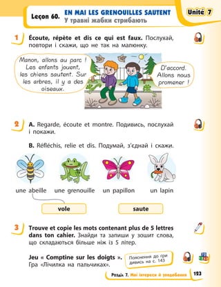 Розділ 7. Мої інтереси й уподобання
EN MAI LES GRENOUILLES SAUTENT
У травні жабки стрибають
Leçon 60.
1 Écoute, répète et dis ce qui est faux. Послухай,
повтори і скажи, що не так на малюнку.
Manon, allons au parc !
Les enfants jouent,
les chiens sautent. Sur
les arbres, il y a des
oiseaux.
D’accord.
Allons nous
promener !
2 A. Regarde, écoute et montre. Подивись, послухай
і  покажи.
B. Réfléchis, relie et dis. Подумай, з’єднай і  скажи.
saute
vole
un lapin
un papillon
une grenouille
une abeille
3 Тrouve et copie les mots contenant plus de 5 lettres
dans ton cahier. Знайди та запиши у  зошит слова,
що складаються більше ніж із 5  літер.
Jeu « Comptine sur les doigts  ».
Гра «Лічилка на пальчиках».
1
2
3
Пояснення до гри
дивись на с. 143
Unité 7
Unité 7
Unité 7
Unité 7
123
 