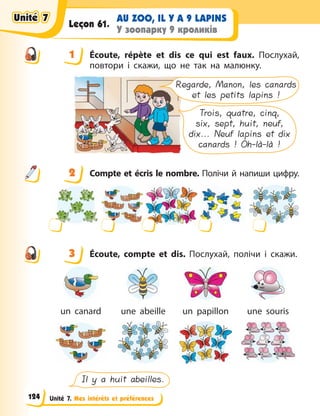 Unité 7. Mes intérêts et préférences
AU ZOO, IL Y A 9 LAPINS
У зоопарку 9 кроликів
Leçon 61.
1 Écoute, répète et dis ce qui est faux. Послухай,
повтори і скажи, що не так на малюнку.
Regarde, Manon, les canards
et les petits lapins !
Trois, quatre, cinq,
six, sept, huit, neuf,
dix... Neuf lapins et dix
canards ! Oh-là-là !
2 Compte et écris le nombre. Полічи й напиши цифру.
3 Écoute, compte et dis. Послухай, полічи і скажи.
un canard une abeille un papillon une souris
Il y a huit abeilles.
1
2
3
Unité 7
Unité 7
Unité 7
Unité 7
124
 