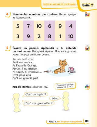 Leçon 61. Au zoo, il y a 9 lapins
Leçon 61. Au zoo, il y a 9 lapins
Leçon 61. Au zoo, il y a 9 lapins
Leçon 61. Au zoo, il y a 9 lapins
Розділ 7. Мої інтереси й уподобання
4 Nomme les nombres par couleur. Назви цифри
за кольорами.
5 7 10 6 9 4
3 9 2 8 1 10
5 Écoute un poème. Applaudis si tu entends
un mot connu. Послухай віршик. Плесни в долоні,
коли почуєш знайоме слово.
J’ai un petit chat
Petit comme ça,
Je l’appelle Orange.
Jamais il ne mange
Ni souris, ni chocolat ...
C’est pour cela
Qu’il ne grandit pas!
Jeu de mimes. Мімічна гра.
C’est un lapin ?
C’est une grenouille ?
Non.
4
5
Пояснення до гри
дивись на с. 143
Unité 7
Unité 7
Unité 7
Unité 7
125
 