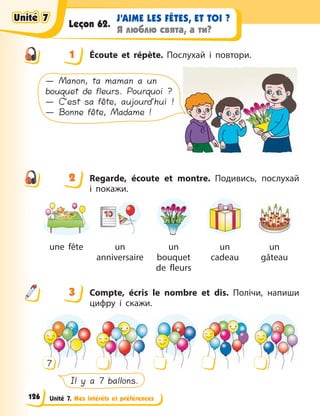 Unité 7. Mes intérêts et préférences
J’AIME LES FÊTES, ET TOI ?
Я люблю свята, а ти?
Leçon 62.
1 Écoute et répète. Послухай і повтори.
— Manon, ta maman a un
bouquet de fleurs. Pourquoi ?
— C’est sa fête, aujourd’hui !
— Bonne fête, Madame !
2 Regarde, écoute et montre. Подивись, послухай
і  покажи.
une fête un
anniversaire
un
bouquet
de fleurs
un
cadeau
un
gâteau
3 Compte, écris le nombre et dis. Полічи, напиши
цифру і скажи.
Il y a 7 ballons.
7
1
2
3
Unité 7
Unité 7
Unité 7
Unité 7
126
 