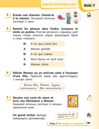Leçon 62. J’aime les fêtes, et toi ?
Leçon 62. J’aime les fêtes, et toi ?
Leçon 62. J’aime les fêtes, et toi ?
Leçon 62. J’aime les fêtes, et toi ?
Розділ 7. Мої інтереси й уподобання
4 Écoute une chanson. Chante-la
à ta maman. Послухай пісеньку.
Заспівай її мамі.
5 Remets les phrases dans l’ordre. Compose et
récite un poème. Розстав речення у віршику, щоб
перша літера кожного рядка відповідала букві
у  слові «maman».
M A toi que j’aime fort
A Maman gentille
M A toi que j’adore
A Neuf bisous et neuf roses
N Maman chérie
6 Félicite Maman ou un ami/une amie à l’occasion
d’une fête. Привітай маму або друга/подругу
з  нагоди свята.
Bonne fête, Maman. Joyeux
anniversaire ! Bon anniversaire !
7 Dessine une carte de vœux et
écris une félicitation à Maman.
Намалюй вітальну листівку й напиши
привітання  мамі.
Un grand récital. Конкурс
найкращого декламатора.
4
5
6
7
Пояснення до гри
дивись на с. 143
Unité 7
Unité 7
Unité 7
Unité 7
127
 