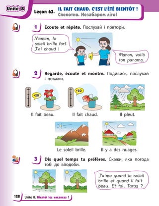 Unité 8. Bientôt les vacances !
IL FAIT CHAUD. C’EST L’ÉTÉ BIENTÔT !
Спекотно. Незабаром літо!
Leçon 63.
1 Écoute et répète. Послухай і  повтори.
Manon, voilà
ton panama.
Maman, le
soleil brille fort.
J’ai chaud !
2 Regarde, écoute et montre. Подивись, послухай
і  покажи.
Il fait beau. Il fait chaud. Il pleut.
Le soleil brille. Il y  a des nuages.
3 Dis quel temps tu préfères. Скажи, яка погода
тобі до вподоби.
J’aime quand le soleil
brille et quand il fait
beau. Et toi, Taras ?
1
2
3
Unité 8
Unité 8
Unité 8
Unité 8
128
 