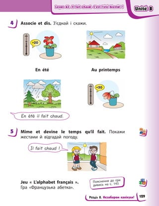Leçon 63. Il fait chaud. C’est l’été bientôt !
Leçon 63. Il fait chaud. C’est l’été bientôt !
Leçon 63. Il fait chaud. C’est l’été bientôt !
Leçon 63. Il fait chaud. C’est l’été bientôt !
Розділ 8. Незабаром канікули!
4 Associe et dis. З’єднай і  скажи.
En été Au printemps
En été il fait chaud.
5 Mime et devine le temps qu’il fait. Покажи
жестами й  відгадай погоду.
Il fait chaud !
Jeu « L’alphabet français  ».
Гра «Французька абетка».
4
5
Пояснення до гри
дивись на с. 143
Unité 8
Unité 8
Unité 8
Unité 8
129
 