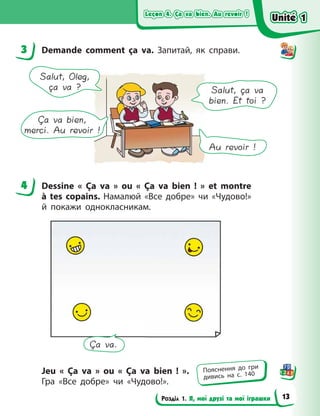 Leçon 4. Ça va bien. Au revoir !
Leçon 4. Ça va bien. Au revoir !
Leçon 4. Ça va bien. Au revoir !
Leçon 4. Ça va bien. Au revoir !
Розділ 1. Я, мої друзі та мої іграшки
3 Demande comment ça va. Запитай, як справи.
Salut, Oleg,
ça va ? Salut, ça va
bien. Et toi ?
Ça va bien,
merci. Au revoir !
Au revoir !
4 Dessine «  Ça va  » ou «  Ça va bien  !  » et montre
à  tes copains. Намалюй «Все добре» чи «Чудово!»
й  покажи однокласникам.
Ça va.
Jeu «  Ça va  » ou «  Ça va bien  !  ».
Гра «Все  добре» чи  «Чудово!».
3
4
Пояснення до гри
дивись на с. 140
Unité 1
Unité 1
Unité 1
Unité 1
13
 