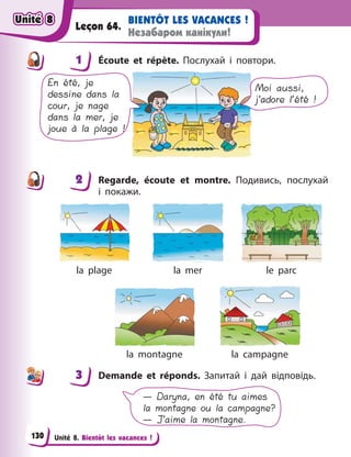 Unité 8. Bientôt les vacances !
BIENTÔT LES VACANCES !
Незабаром канікули!
Leçon 64.
1 Écoute et répète. Послухай і  повтори.
En été, je
dessine dans la
cour, je nage
dans la mer, je
joue à la plage !
Moi aussi,
j’adore l’été !
2 Regarde, écoute et montre. Подивись, послухай
і  покажи.
la plage  la mer le parc
la montagne la campagne
3 Demande et réponds. Запитай і  дай відповідь.
— Daryna, en été tu aimes
la montagne ou la campagne?
— J’aime la montagne.
1
2
3
Unité 8
Unité 8
Unité 8
Unité 8
130
 