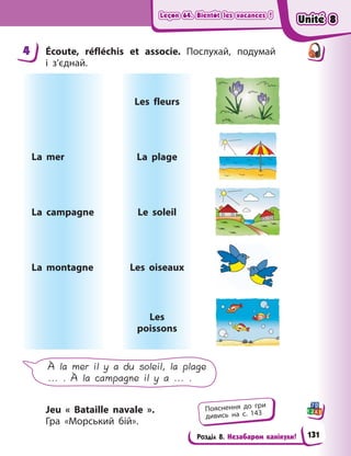 Leçon 64. Bientôt les vacances !
Leçon 64. Bientôt les vacances !
Leçon 64. Bientôt les vacances !
Leçon 64. Bientôt les vacances !
Розділ 8. Незабаром канікули!
4 Écoute, réfléchis et associe. Послухай, подумай
і  з’єднай.
La mer
La campagne
La montagne
Les fleurs
La plage
Le soleil
Les oiseaux
Les
poissons
À la mer il y a du soleil, la plage
... . À la campagne il y a ... .
Jeu « Bataille navale ».
Гра  «Морський бій».
4
Пояснення до гри
дивись на с. 143
Unité 8
Unité 8
Unité 8
Unité 8
131
 