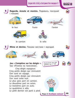 Leçon 65. L’été, c’est pour les voyages !
Leçon 65. L’été, c’est pour les voyages !
Leçon 65. L’été, c’est pour les voyages !
Leçon 65. L’été, c’est pour les voyages !
Розділ 8. Незабаром канікули!
4 Regarde, écoute et montre. Подивись, послухай
і  покажи.
le bus l’auto l’avion
le camion le vélo
5 Mime et devine. Покажи жестами  і відгадай.
Jeu « Comptine sur les doigts ».
Гра «Лічилка на пальчиках».
Cinq doigts voyageurs
Cinq petits doigts qui s’ennuient
S’en vont en voyage.
Cinq petits doigts qui s’ennuient
S’en vont cette nuit.
Le plus gros part en camion.
Le deuxième part en avion.
Le troisième part en auto.
Le quatrième à  vélo.
Le petit dernier est parti à  pied.
4
5
Пояснення до гри
дивись на с. 143
Unité 8
Unité 8
Unité 8
Unité 8
133
 