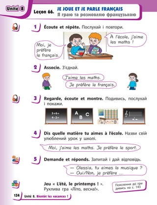 Unité 8. Bientôt les vacances !
JE JOUE ET JE PARLE FRANÇAIS
Я граю та розмовляю французькою
Leçon 66.
1 Écoute et répète. Послухай і  повтори.
À l’école, j’aime
les maths !
Moi, je
préfère
le français.
2 Associe. З’єднай.
J’aime les maths.
Je préfère le français.
3 Regarde, écoute et montre. Подивись, послухай
і  покажи.
4 Dis quelle matière tu aimes à  l’école. Назви свій
улюблений урок у школі.
Moi, j’aime les maths. Je préfère le sport.
5 Demande et réponds. Запитай і  дай відповідь.
— Olessia, tu aimes la musique ?
— Oui/Non, je préfère ...
Jeu « L’été, le printemps  !  ».
Рухлива гра «Літо, весна!».
1
2
3
4
4
5
Пояснення до гри
дивись на с. 143
Unité 8
Unité 8
Unité 8
Unité 8
134
 