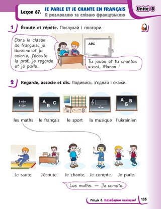Розділ 8. Незабаром канікули!
JE PARLE ET JE CHANTE EN FRANÇAIS
Я розмовляю та співаю французькою
Leçon 67.
1 Écoute et répète. Послухай і  повтори.
Tu joues et tu chantes
aussi, Manon !
Dans la classe
de français, je
dessine et je
colorie, j’écoute
la prof, je regarde
et je parle.
2 Regarde, associe et dis. Подивись, з’єднай і скажи.
les maths le français le sport la musique l’ukrainien
Je saute. J’écoute. Je chante. Je compte. Je parle.
Les maths. — Je compte.
1
2
Unité 8
Unité 8
Unité 8
Unité 8
135
 