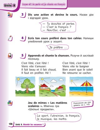 Leçon 67. Je parle et je chante en français
Leçon 67. Je parle et je chante en français
Leçon 67. Je parle et je chante en français
Leçon 67. Je parle et je chante en français
Unité 8. Bientôt les vacances !
3 Dis une action et devine le cours. Назви дію
і  відгадaй урок.
— Tu écoutes et parles.
— C’est le français ?
— Non/Oui, c’est ...
4 Ecris ton cours préféré dans ton cahier. Напиши
улюблений урок у  зошиті.
Je préfère ...
5 Apprends et chante la chanson. Розучи й заспівай
пісеньку.
C’est l’été, c’est l’été  ! C’est l’été, c’est l’été  !
Viens vite t’amuser: Viens vite te baigner
Il fait beau et il fait chaud, Bien avant que le soleil
Il faut en profiter. Hé ! Ne retourne se cacher.
Jeu de mimes  « Les matières
scolaires  ». Мімічна гра
«Шкільні предмети».
Le sport, l’ukrainien, le français,
la musique, les maths.
3
4
4
5
Пояснення до гри
дивись на с. 143
Unité 8
Unité 8
Unité 8
Unité 8
136
 