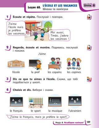 Розділ 8. Незабаром канікули!
L’ÉCOLE ET LES VACANCES
Школа та канікули
Leçon 68.
1 Écoute et répète. Послухай і  повтори.
Moi aussi,
Timéo, j’adore
les vacances !
J’aime
l’école mais
je préfère
les vacances.
2 Regarde, écoute et montre. Подивись, послухай
і  покажи.
J’aime
l’école la prof les copains les copines
3 Dis ce que tu aimes à  l’école. Скажи, що тобі
подобається у  школі.
4 Choisis et dis. Вибери і  скажи.
le français le sport la musique l’ukrainien
J’aime le français, mais je préfère le sport.
1
2
3
4
Unité 8
Unité 8
Unité 8
Unité 8
137
 