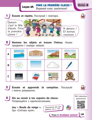 Розділ 8. Незабаром канікули!
FINIE LA PREMIÈRE CLASSE !
Перший клас закінчено!
Leçon 69.
1 Écoute et répète. Послухай і  повтори.
Demain
c’est la fête
d’école. Finie
la première
classe !
À demain !
Et bonnes
vacances !
2 Nomme les objets et trouve l’intrus. Назви
предмети і  знайди зайвий.
A
B
C
3 Écoute et apprends la comptine. Послухай
і  вивчи римування.
4 Dis au revoir à  tes copains de classe.
Попрощайся з  однокласниками.
Jeu « Boule de neige ».
Гра  «Снігова куля».
1
2
3
4
Пояснення до гри
дивись на с. 143
Мої навчальні
досягнення
Unité 8
Unité 8
Unité 8
Unité 8
139
 