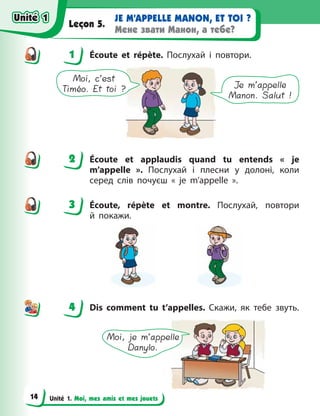 Unité 1. Moi, mes amis et mes jouets
JE M’APPELLE MANON, ET TOI ?
Мене звати Манон, а тебе?
Leçon 5.
1 Écoute et répète. Послухай і повтори.
Moi, c’est
Timéo. Et toi ? Je m’appelle
Manon. Salut !
2 Écoute et applaudis quand tu entends «  je
m’appelle  ». Послухай і плесни у долоні, коли
серед слів почуєш «  je m’appelle  ».
3 Éсoute, répète et montre. Послухай, повтори
й  покажи.
4 Dis comment tu t’appelles. Скажи, як тебе звуть.
Moi, je m’appelle
Danylo.
1
2
3
4
4
Unité 1
Unité 1
14
Unité 1
Unité 1
 