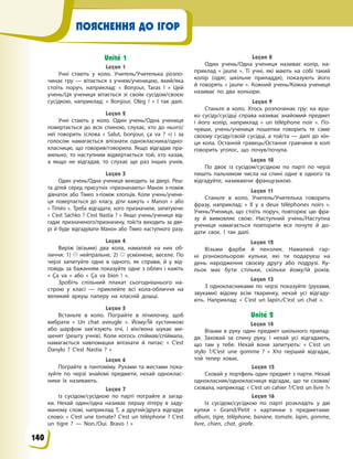 ПОЯСНЕННЯ ДО ІГОР
Unité 1
Leçon 1
Учні стають у  коло. Учитель/Учителька розпо-
чинає гру — вітається з  учнем/ученицею, який/яка
стоїть поруч, наприклад: «  Bonjour, Taras !  » Цей
учень/Ця учениця вітається зі своїм сусідом/своєю
сусідкою, наприклад: «  Bonjour, Oleg !  » І  так далі.
Leçon 2
Учні стають у  коло. Один учень/Одна учениця
повертається до всіх спиною, слухає, хто до нього/
неї говорить (слова «  Salut, bonjour, ça va  ?  ») і  за
голосом намагається впізнати однокласника/одно-
класницю, що говорив/говорила. Якщо відгадав пра-
вильно, то наступним відвертається той, хто казав,
а  якщо не відгадав, то слухає ще раз інших учнів.
Leçon 3
Один учень/Одна учениця виходить за двері. Реш-
та дітей серед присутніх «призначають» Манон з-поміж
дівчаток або Тімео з-поміж хлопців. Коли учень/учени-
ця повертається до класу, діти кажуть «  Manon  » або
« Timéo  ». Треба відгадати, кого призначили, запитуючи:
« C’est Sachko ? C’est Nastia ? » Якщо учень/учениця від-
гадає призначеного/призначену, той/та виходить за две-
рі й буде відгадувати Манон або Тімео наступного разу.
Leçon 4
Виріж (візьми) два кола, намалюй на них об-
личчя: 1)    нейтральне, 2)    усміхнене, веселе. По
черзі запитуйте одне в  одного, як справи, й  у  від-
повідь за бажанням показуйте одне з  облич і кажіть
«  Ça va  » або «  Ça va bien  !  ».
Зробіть спільний плакат сьогоднішнього на-
строю у  класі  — приклейте всі кола-обличчя на
великий аркуш паперу на класній  дошці.
Leçon 5
Встаньте в  коло. Пограйте в  лічилочку, щоб
вибрати «  Un chat aveugle  ». Йому/Їй хустинкою
або шарфом зав’язують очі, і  він/вона шукає ми-
шенят (решту учнів). Коли когось спіймав/спіймала,
намагається навпомацки впізнати й  питає: «  C’est
Danylo  ? C’est Nastia ?  »
Leçon 6
Пограйте в  пантоміму. Рухами та жестами пока-
зуйте по черзі знайомі предмети, нехай одноклас-
ники їх називають.
Leçon 7
Із сусідом/сусідкою по парті пограйте в  загад-
ки. Нехай один/одна називає першу літеру в  заду-
маному слові, наприклад Т, а  другий/друга відгадує
слово: «  C’est une tomate? C’est un téléphone ? C’est
un tigre ?  — Non./Оui. Bravo  !  »
Leçon 8
Один учень/Одна учениця називає колір, на-
приклад «  jaune  ». Ті учні, які мають на собі такий
колір (одяг, шкільне приладдя), показують його
й  говорять «  jaune  ». Кожний учень/Кожна учениця
називає по два кольори.
Leçon 9
Станьте в  коло. Хтось розпочинає гру: на вуш-
ко сусіду/сусідці справа називає знайомий предмет
і  його колір, наприклад «  un téléphone noir  ». По-
чувши, учень/учениця пошепки говорить те саме
своєму сусіду/своїй сусідці, а  той/та  — далі до кін-
ця кола. Останній гравець/Остання гравчиня в  колі
говорить уголос, що почув/почула.
Leçon 10
По двоє із сусідом/сусідкою по парті по черзі
пишіть пальчиком числа на спині одне в  одного та
відгадуйте, називаючи французькою.
Leçon 11
Станьте в  коло. Учитель/Учителька говорить
фразу, наприклад: «  Il y  a deux téléphones noirs  ».
Учень/Учениця, що стоїть поруч, повторює цю фра-
зу й  вимовляє свою. Наступний учень/Наступна
учениця намагається повторити все почуте й  до-
дати своє. І  так далі.
Leçon 12
Візьми фарби й  пензлик. Намалюй гар-
ні різнокольорові кульки, які ти подаруєш на
день народження своєму другу або подрузі. Ку-
льок має бути стільки, скільки йому/їй років.
Leçon 13
З однокласниками по черзі показуйте (рухами,
звуками) відому всім тваринку, нехай усі відгаду-
ють. Наприклад: «  C’est un lapin./C’est un chat  ».
Unité 2
Leçon 14
Візьми в  руку один предмет шкільного прилад-
дя. Заховай за спину руку, і  нехай усі відгадають,
що там у  тебе. Нехай вони запитують: «  C’est un
stylo ?/C’est une gomme  ?  » Хто перший відгадає,
той тепер ховає.
Leçon 15
Сховай у портфель один предмет з парти. Нехай
однокласник/однокласниця відгадає, що ти сховав/
сховала, наприклад: « C’est un cahier ?/C’est un livre ?»
Leçon 16
Із сусідом/сусідкою по парті розкладіть у  дві
купки «  Grand/Petit  » картинки з  предметами:
album, tigre, téléphone, banane, tomate, lapin, gomme,
livre, chien, chat, girafe.
140
 