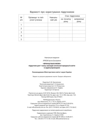 Навчальне видання
УРАЄВА Ірина Григорівна
«ФРАНЦУЗЬКА МОВА»
підручник для 1 класу закладів загальної середньої освіти
(з аудіосупроводом)
Рекомендовано Міністерством освіти і науки України
Видано за рахунок державних коштів. Продаж заборонено
Редактор О. Ю. Турчанінова.
Технічний редактор С. Я. Захарченко.
Комп’ютерна верстка С. О. Петрачков.
Художнє оформлення В. І. Труфен.
Коректор Н. В. Красна
Підписано до друку 23.07.2018. Формат 84×108/16. Папір офсетний.
Гарнітура Myriad. Друк офсетний. Ум. друк. арк. 15,12. Обл.-вид. арк. 14,5.
Наклад 4640 прим. Зам. № 6827.
ТОВ Видавництво «Ранок»,
вул. Кібальчича, 27, к. 135, м. Харків, 61071.
Свідоцтво суб’єкта видавничої справи ДК № 5215 від 22.09.2016.
Адреса редакції: вул. Космічна, 21а, м. Харків, 61145.
E-mail: office@ranok.com.ua. Тел. (057) 719-48-65, тел./факс (057) 719-58-67.
Підручник надруковано на папері українського виробника
Надруковано у друкарні ТОВ «Фактор-Друк»,
вул. Саратовська, 51, Харків, 61030.
Свідоцтво суб’єкта видавничої справи ДК № 5496 от 23.08.2017.
Тел. +38 (057) 717-51-85. E-mail: office@druk.factor.ua
Відомості про користування підручником
№
з/п
Прізвище та ім’я
учня/учениці
Навчаль-
ний рік
Стан підручника
на початку
року
наприкінці
року
1
2
3
4
5
 