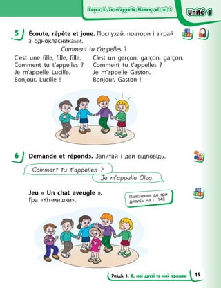 Leçon 5. Je m’appelle Manon, et toi ?
Leçon 5. Je m’appelle Manon, et toi ?
Leçon 5. Je m’appelle Manon, et toi ?
Leçon 5. Je m’appelle Manon, et toi ?
Розділ 1. Я, мої друзі та мої іграшки
5 Écoute, répète et joue. Послухай, повтори і зіграй
з  однокласниками.
Comment tu t’appelles  ?
C’est une fille, fille, fille.
Comment tu t’appelles  ?
Je m’appelle Lucille.
Bonjour, Lucille  !
C’est un garçon, garçon, garçon.
Comment tu t’appelles  ?
Je m’appelle Gaston.
Bonjour, Gaston  !
6 Demande et réponds. Запитай і  дай відповідь.
Je m’appelle Oleg.
Comment tu t’appelles ?
Jeu «  Un chat aveugle  ».
Гра «Кіт-мишки».
5
6
Пояснення до гри
дивись на с. 140
Unité 1
Unité 1
Unité 1
Unité 1
15
 