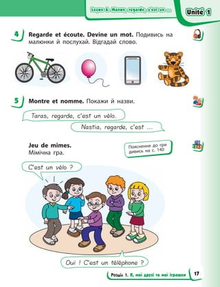 Leçon 6. Manon, regarde, c’est un ...
Leçon 6. Manon, regarde, c’est un ...
Leçon 6. Manon, regarde, c’est un ...
Leçon 6. Manon, regarde, c’est un ...
Розділ 1. Я, мої друзі та мої іграшки
4 Regarde et écoute. Devine un mot. Подивись на
малюнки й послухай. Відгадай слово.
5 Montre et nomme. Покажи й назви.
Nastia, regarde, c’est ...
Taras, regarde, c’est un vélo.
Jeu de mimes.
Мімічна гра.
Oui ! C’est un téléphone ?
C’est un vélo ?
4
5
Пояснення до гри
дивись на с. 140
Unité 1
Unité 1
Unité 1
Unité 1
17
 