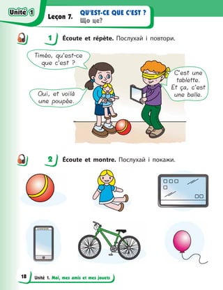 Unité 1. Moi, mes amis et mes jouets
QU’EST-CE QUE C’EST ?
Що це?
Leçon 7.
1 Écoute et répète. Послухай і повтори.
Timéo, qu’est-ce
que c’est ?
Oui, et voilà
une poupée.
C’est une
tablette.
Et ça, c’est
une balle.
2 Écoute et montre. Послухай і покажи.
1
2
Unité 1
Unité 1
18
Unité 1
Unité 1
 
