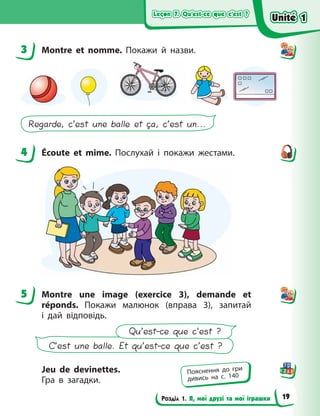 Leçon 7. Qu’est-ce que c’est ?
Leçon 7. Qu’est-ce que c’est ?
Leçon 7. Qu’est-ce que c’est ?
Leçon 7. Qu’est-ce que c’est ?
Розділ 1. Я, мої друзі та мої іграшки
3 Montre et nomme. Покажи й назви.
Regarde, c’est une balle et ça, c’est un...
4 Écoute et mime. Послухай і покажи жестами.
5 Montre une image (exercice  3), demande et
réponds. Покажи малюнок (вправа  3), запитай
і  дай відповідь.
C’est une balle. Et qu’est-ce que c’est ?
Qu’est-ce que c’est ?
Jeu de devinettes.
Гра в загадки.
3
4
5
Пояснення до гри
дивись на с. 140
Unité 1
Unité 1
Unité 1
Unité 1
19
 