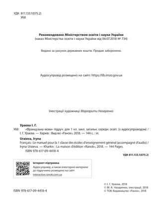 УДК 811.133.1(075.2)
У68
Рекомендовано Міністерством освіти і науки України
(наказ Міністерства освіти і науки України від 06.07.2018 № 734)
Видано за рахунок державних коштів. Продаж заборонено.
Аудіосупровід розміщено на сайті: https://lib.imzo.gov.ua
Ілюстрації художниці Маргарити Назаренко
Ураєва І. Г.
У68 «Французька мова» підруч. для 1 кл. закл. загальн. середн. освіт. (з аудіосупроводом) /
І. Г. Ураєва. — Харків : Вид-во «Ранок», 2018. — 144 с. : іл.
Uraieva, Iryna
Français : Le manuel pour la 1 classe des écoles d’enseignement général (accompagné d’audio) /
Iryna Uraieva. — Kharkiv : La maison d’édition «Ranok», 2018. — 144 Pages.
ISBN 978-617-09-4418-4
УДК 811.133.1(075.2)
Інтернет-підтримка
Аудіосупровід, а також електорнні матеріали
до підручника розміщено на сайті
interactive.ranok.com.ua
© І. Г. Ураєва, 2018
© М. А. Назаренко, ілюстрації, 2018
ISBN 978-617-09-4418-4 © ТОВ Видавництво «Ранок», 2018
 