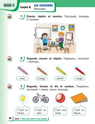 Unité 1. Moi, mes amis et mes jouets
LES COULEURS
Кольори
Leçon 8.
1 Écoute, répète et montre. Послухай, повтори
й  покажи.
2 Regarde, écoute et répète. Подивись, послухай
і  повтори.
rose orange jaune rouge
3 Regarde, écoute et dis la couleur. Подивись,
послухай і  скажи, якого кольору.
C’est un
ballon ...
C’est un
vélo ...
C’est une
balle ...
C’est un
album ...
1
2
3
Unité 1
Unité 1
20
Unité 1
Unité 1
 