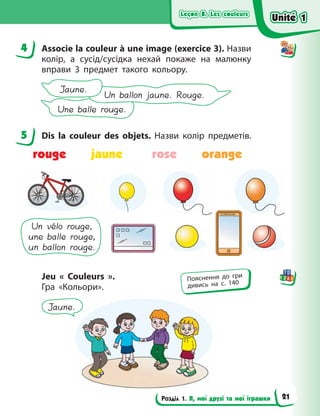 Leçon 8. Les couleurs
Leçon 8. Les couleurs
Leçon 8. Les couleurs
Leçon 8. Les couleurs
Розділ 1. Я, мої друзі та мої іграшки
4 Associe la couleur à une image (exercice 3). Назви
колір, а сусід/сусідка нехай покаже на  малюнку
вправи  3 предмет такого кольору.
Une balle rouge.
Un ballon jaune. Rouge.
Jaune.
5 Dis la couleur des objets. Назви колір предметів.
rouge jaune rose orange
Un vélo rouge,
une balle rouge,
un ballon rouge.
Jeu «  Couleurs  ».
Гра «Кольори».
Jaune.
4
5
Пояснення до гри
дивись на с. 140
Unité 1
Unité 1
Unité 1
Unité 1
21
 