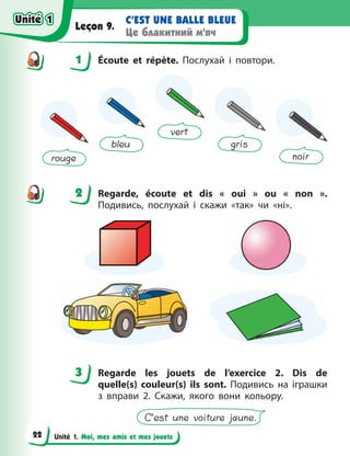 Unité 1. Moi, mes amis et mes jouets
C’EST UNE BALLE BLEUE
Це блакитний м’яч
Leçon 9.
1 Écoute et répète. Послухай і повтори.
rouge
bleu
vert
gris
noir
2 Regarde, écoute et dis «  oui  » ou «  non  ».
Подивись, послухай і  скажи «так» чи «ні».
3 Regarde les jouets de l’exercice 2. Dis de
quelle(s) couleur(s) ils sont. Подивись на іграшки
з  вправи  2. Скажи, якого вони кольору.
C’est une voiture jaune.
1
2
3
Unité 1
Unité 1
22
Unité 1
Unité 1
 