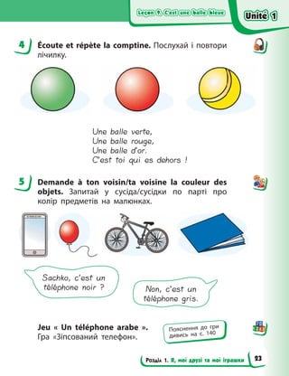 Leçon 9. C’est une balle bleue
Leçon 9. C’est une balle bleue
Leçon 9. C’est une balle bleue
Leçon 9. C’est une balle bleue
Розділ 1. Я, мої друзі та мої іграшки
4 Écoute et répète la comptine. Послухай і повтори
лічилку.
Une balle verte,
Une balle rouge,
Une balle d’or.
C’est toi qui es dehors !
5 Demande à ton voisin/ta voisine la  couleur des
objets. Запитай у сусіда/сусідки по парті про
колір предметів на малюнках.
Sachko, c’est un
téléphone noir ? Non, c’est un
téléphone gris.
Jeu «  Un téléphone arabe  ».
Гра  «Зіпсований телефон».
4
5
Пояснення до гри
дивись на с. 140
Unité 1
Unité 1
Unité 1
Unité 1
23
 
