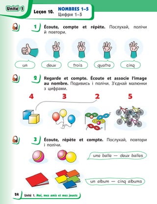 Unité 1. Moi, mes amis et mes jouets
NOMBRES 1–5
Цифри 1–5
Leçon 10.
1 Écoute, compte et répète. Послухай, полічи
й  повтори.
un deux trois quatre cinq
2 Regarde et compte. Écoute et associe l’image
au  nombre. Подивись і полічи. З’єднай малюнки
з  цифрами.
4 3 2 5
3 Écoute, répète et compte. Послухай, повтори
і  полічи.
une balle — deux balles
un album — cinq albums
1
2
3
Unité 1
Unité 1
24
Unité 1
Unité 1
 