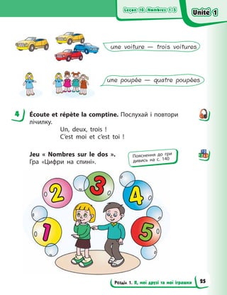 Leçon 10. Nombres 1–5
Leçon 10. Nombres 1–5
Leçon 10. Nombres 1–5
Leçon 10. Nombres 1–5
Розділ 1. Я, мої друзі та мої іграшки
une voiture — trois voitures
une poupée — quatre poupées
4 Écoute et répète la comptine. Послухай і повтори
лічилку.
Un, deux, trois  !
C’est moi et c’est toi  !
Jeu «  Nombres sur le dos  ».
Гра  «Цифри на спині».
4
Пояснення до гри
дивись на с. 140
Unité 1
Unité 1
Unité 1
Unité 1
25
 