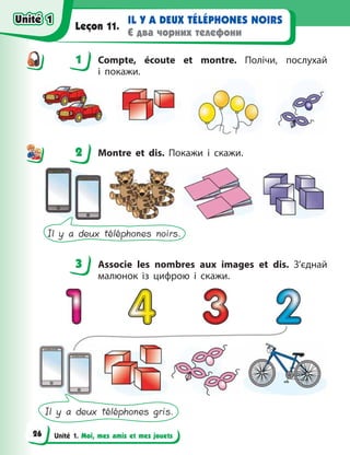 Unité 1. Moi, mes amis et mes jouets
IL Y A DEUX TÉLÉPHONES NOIRS
Є два чорних телефони
Leçon 11.
1 Compte, écoute et montre. Полічи, послухай
і  покажи.
2 Montre et dis. Покажи і скажи.
Il y a deux téléphones noirs.
3 Associe les nombres aux images et dis. З’єднай
малюнок із цифрою і скажи.
Il y a deux téléphones gris.
1
2
3
Unité 1
Unité 1
26
Unité 1
Unité 1
 