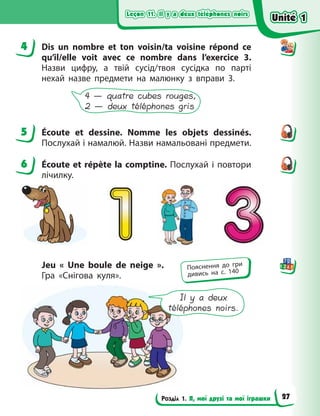 Leçon 11. Il y a deux téléphones noirs
Leçon 11. Il y a deux téléphones noirs
Leçon 11. Il y a deux téléphones noirs
Leçon 11. Il y a deux téléphones noirs
Розділ 1. Я, мої друзі та мої іграшки
4 Dis un nombre et ton voisin/ta voisine répond ce
qu’il/elle voit avec ce nombre dans l’exercice  3.
Назви цифру, а твій сусід/твоя сусідка по  парті
нехай назве предмети на малюнку з вправи 3.
4 — quatre cubes rouges,
2 — deux téléphones gris
5 Écoute et dessine. Nomme les objets dessinés.
Послухай і намалюй. Назви намальовані предмети.
6 Écoute et répète la comptine. Послухай і повтори
лічилку.
Jeu «  Une boule de neige  ».
Гра  «Снігова куля».
Il y a deux
téléphones noirs.
4
5
6
Пояснення до гри
дивись на с. 140
Unité 1
Unité 1
Unité 1
Unité 1
27
 