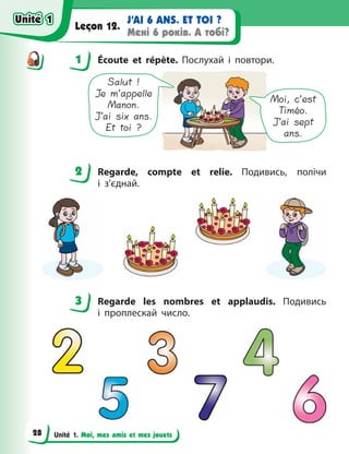 Unité 1. Moi, mes amis et mes jouets
J’AI 6 ANS. ET TOI ?
Мені 6 років. А тобі?
Leçon 12.
1 Écoute et répète. Послухай і повтори.
Salut !
Je m’appelle
Manon.
J’ai six ans.
Et toi ?
Moi, c’est
Timéo.
J’ai sept
ans.
2 Regarde, compte еt relie. Подивись, полічи
і  з’єднай.
3 Regarde les nombres et applaudis. Подивись
і  проплескай число.
1
2
3
Unité 1
Unité 1
28
Unité 1
Unité 1
 