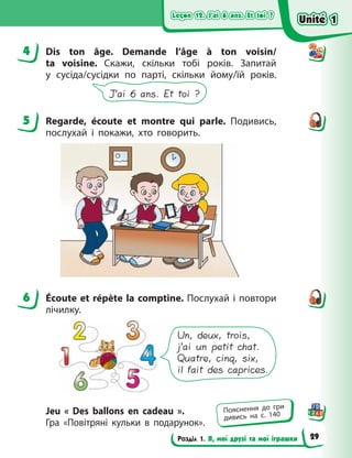Leçon 12. J’ai 6 ans. Et toi ?
Leçon 12. J’ai 6 ans. Et toi ?
Leçon 12. J’ai 6 ans. Et toi ?
Leçon 12. J’ai 6 ans. Et toi ?
Розділ 1. Я, мої друзі та мої іграшки
4 Dis ton âge. Demande l’âge à ton voisin/
ta voisine. Скажи, скільки тобі років. Запитай
у  сусіда/сусідки по парті, скільки йому/їй років.
J’ai 6 ans. Et toi ?
5 Regarde, écoute et montre qui parle. Подивись,
послухай і покажи, хто говорить.
6 Écoute et répète la comptine. Послухай і повтори
лічилку.
Un, deux, trois,
j’ai un petit chat.
Quatre, cinq, six,
il fait des caprices.
Jeu «  Des ballons en cadeau  ».
Гра  «Повітряні кульки в  подарунок».
4
5
6
Пояснення до гри
дивись на с. 140
Unité 1
Unité 1
Unité 1
Unité 1
29
 