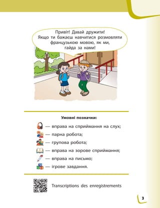 Привіт! Давай дружити!
Якщо ти бажаєш навчитися розмовляти
французькою  мовою, як ми,
гайда за нами!
Умовні позначки:
— вправа на сприймання на слух;
— парна робота;
— групова робота;
— вправа на зорове сприймання;
— вправа на письмо;
— ігрове завдання.
Transcriptions des enregistrements
3
 